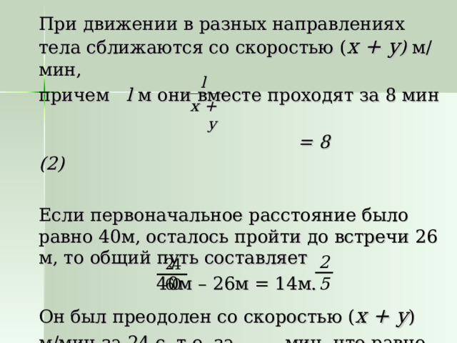 При движении в разных направлениях тела сближаются со скоростью ( x + y ) м/мин, причем l м они вместе проходят за 8 мин   = 8 (2) Если первоначальное расстояние было равно 40м, осталось пройти до встречи 26 м, то общий путь составляет 40м – 26м = 14м. Он был преодолен со скоростью ( x + y ) м/мин за 24  с, т.е. за мин, что равно мин. l x + y 