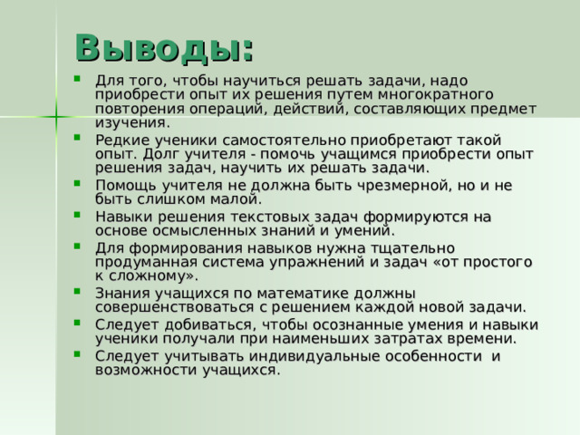 Выводы: Для того, чтобы научиться решать задачи, надо приобрести опыт их решения путем многократного повторения операций, действий, составляющих предмет изучения. Редкие ученики самостоятельно приобретают такой опыт. Долг учителя - помочь учащимся приобрести опыт решения задач, научить их решать задачи. Помощь учителя не должна быть чрезмерной, но и не быть слишком малой. Навыки решения текстовых задач формируются на основе осмысленных знаний и умений. Для формирования навыков нужна тщательно продуманная система упражнений и задач «от простого к сложному». Знания учащихся по математике должны совершенствоваться с решением каждой новой задачи. Следует добиваться, чтобы осознанные умения и навыки ученики получали при наименьших затратах времени. Следует учитывать индивидуальные особенности и возможности учащихся. . 