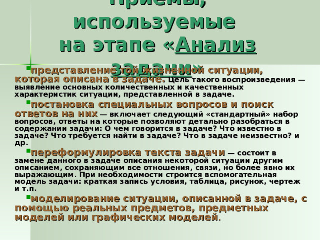 Приемы, используемые  на этапе « Анализ задачи » представление той жизненной ситуации, которая описана в задаче. Цель такого воспроизведения — выявление основных количественных и качественных характеристик ситуации, представленной в задаче. постановка специальных вопросов и поиск ответов на них  — включает следующий «стандартный» набор вопросов, ответы на которые позволяют детально разобраться в содержании задачи: О чем говорится в задаче? Что известно в задаче? Что требуется найти в задаче? Что в задаче неизвестно? и др. переформулировка текста задачи  — состоит в замене данного в задаче описания некоторой ситуации другим описанием, сохраняющим все отношения, связи, но более явно их выражающим. При необходимости строится вспомогательная модель задачи: краткая запись условия, таблица, рисунок, чертеж и т.п. моделирование ситуации, описанной в задаче, с помощью реальных предметов, предметных моделей или графических моделей .  