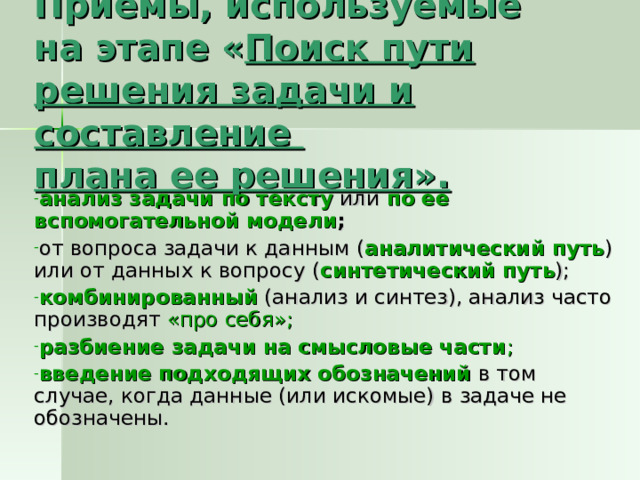 Приемы, используемые  на этапе « Поиск пути решения задачи и составление  плана ее решения». анализ задачи по тексту или по ее вспомогательной модели ; от вопроса задачи к данным ( аналитический путь ) или от данных к вопросу ( синтетический путь ); комбинированный (анализ и синтез), анализ часто производят «про себя»; разбиение задачи на смысловые части ; введение подходящих обозначений в том случае, когда данные (или искомые) в задаче не обозначены. 