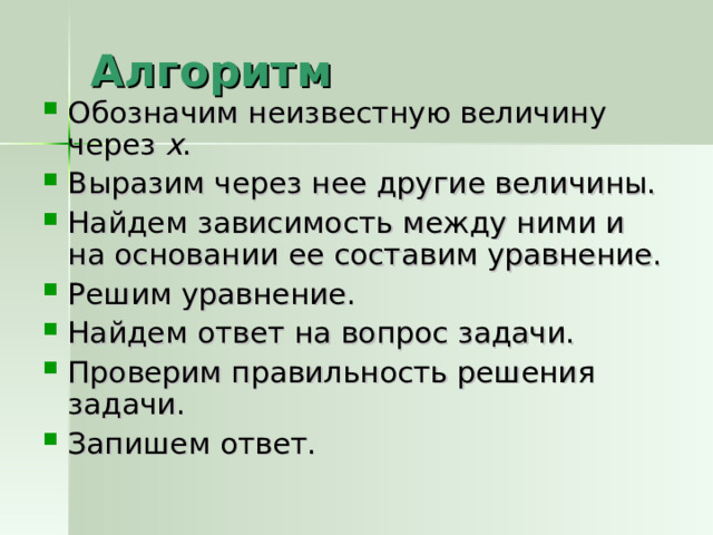 Алгоритм Обозначим неизвестную величину через х . Выразим через нее другие величины. Найдем зависимость между ними и на основании ее составим уравнение. Решим уравнение. Найдем ответ на вопрос задачи. Проверим правильность решения задачи. Запишем ответ. 