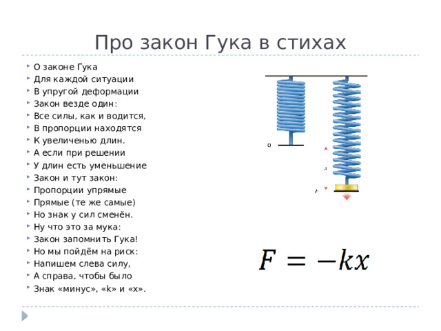 Про закон Гука в стихах О законе Гука Для каждой ситуации В упругой деформации Закон везде один: Все силы, как и водится, В пропорции находятся К увеличенью длин. А если при решении У длин есть уменьшение Закон и тут закон: Пропорции упрямые Прямые (те же самые) Но знак у сил сменён. Ну что это за мука: Закон запомнить Гука! Но мы пойдём на риск: Напишем слева силу, А справа, чтобы было Знак «минус», «k» и «x». 