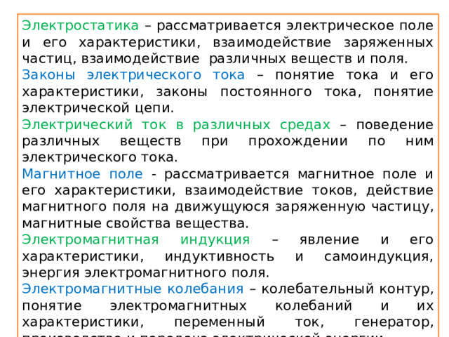 Электростатика – рассматривается электрическое поле и его характеристики, взаимодействие заряженных частиц, взаимодействие различных веществ и поля. Законы электрического тока – понятие тока и его характеристики, законы постоянного тока, понятие электрической цепи. Электрический ток в различных средах –  поведение различных веществ при прохождении по ним электрического тока. Магнитное поле -  рассматривается магнитное поле и его характеристики, взаимодействие токов, действие магнитного поля на движущуюся заряженную частицу, магнитные свойства вещества. Электромагнитная индукция –  явление и его характеристики, индуктивность и самоиндукция, энергия электромагнитного поля. Электромагнитные колебания – колебательный контур, понятие электромагнитных колебаний и их характеристики, переменный ток, генератор, производство и передача электрической энергии. Электромагнитные волны - понятие электромагнитной волны, характеристики и свойства, виды волн, принцип радиосвязи, свет и его свойства. 