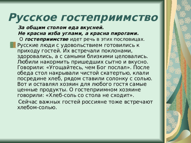 Русское гостеприимство За общим столом еда вкусней. Не красна изба углами, а красна пирогами.  О гостеприимстве идет речь в этих пословицах. Русские люди с удовольствием готовились к приходу гостей. Их встречали поклонами, здоровались, а с самыми близкими целовались. Любили накормить пришедших сытно и вкусно. Говорили: «Угощайтесь, чем Бог послал». После обеда стол накрывали чистой скатертью, клали посредине хлеб, рядом ставили солонку с солью. Вот и оставлял хозяин для любого гостя самые ценные продукты. О гостеприимном хозяине говорили: «Хлеб-соль со стола не сходит».  Сейчас важных гостей россияне тоже встречают хлебом-солью. 