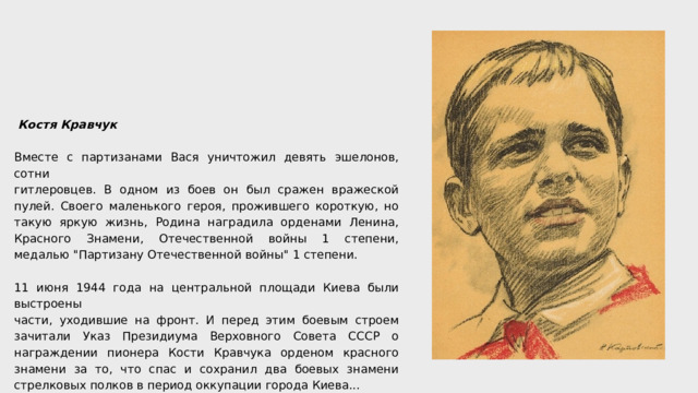  Костя Кравчук Вместе с партизанами Вася уничтожил девять эшелонов, сотни гитлеровцев. В одном из боев он был сражен вражеской пулей. Своего маленького героя, прожившего короткую, но такую яркую жизнь, Родина наградила орденами Ленина, Красного Знамени, Отечественной войны 1 степени, медалью 