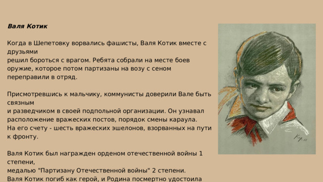 Валя Котик Когда в Шепетовку ворвались фашисты, Валя Котик вместе с друзьями решил бороться с врагом. Ребята собрали на месте боев оружие, которое потом партизаны на возу с сеном переправили в отряд. Присмотревшись к мальчику, коммунисты доверили Вале быть связным и разведчиком в своей подпольной организации. Он узнавал расположение вражеских постов, порядок смены караула. На его счету - шесть вражеских эшелонов, взорванных на пути к фронту. Валя Котик был награжден орденом отечественной войны 1 степени, медалью 