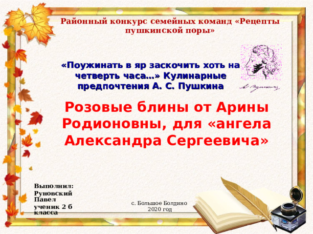 Районный конкурс семейных команд «Рецепты пушкинской поры» «Поужинать в яр заскочить хоть на четверть часа…» Кулинарные предпочтения А. С. Пушкина Розовые блины от Арины Родионовны, для «ангела Александра Сергеевича» Выполнил: Руновский Павел ученик 2 б класса  с. Большое Болдино 2020 год 