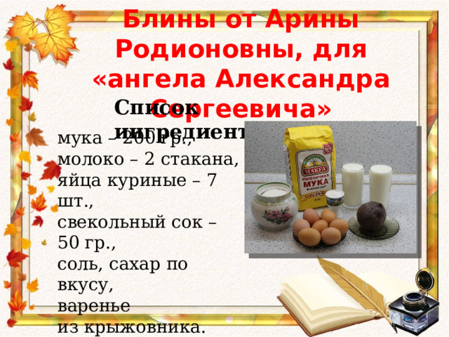 Блины от Арины Родионовны, для «ангела Александра Сергеевича» Список ингредиентов: мука – 200 гр., молоко – 2 стакана, яйца куриные – 7 шт., свекольный сок – 50 гр., соль, сахар по вкусу, варенье из крыжовника. 
