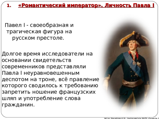 «Романтический император». Личность Павла I  Павел I - своеобразная и трагическая фигура на русском престоле. Долгое время исследователи на основании свидетельств современников представляли Павла I неуравновешенным деспотом на троне, всё правление которого сводилось к требованию запретить ношение французских шляп и употребление слова гражданин. Автор: Михайлова Н.М.- преподаватель МАОУ «Лицей № 21»  