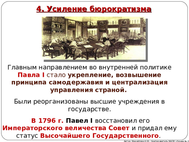 4. Усиление бюрократизма Главным направлением во внутренней политике Павла I стало укрепление, возвышение принципа самодержавия и централизация управления страной. Были реорганизованы высшие учреждения в государстве.  В 1796 г. Павел I восстановил его Императорского величества Совет и придал ему статус Высочайшего Государственного . Автор: Михайлова Н.М.- преподаватель МАОУ «Лицей № 21» 