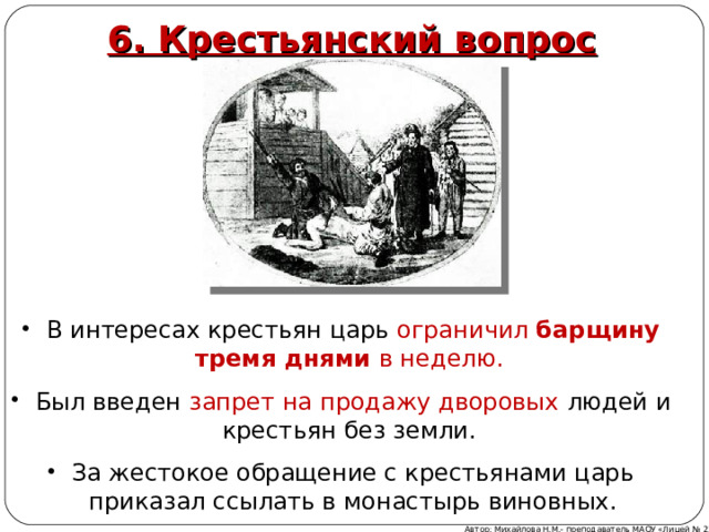 6. Крестьянский вопрос В интересах крестьян царь ограничил барщину тремя днями в неделю. Был введен запрет на продажу дворовых людей и крестьян без земли. За жестокое обращение с крестьянами царь приказал ссылать в монастырь виновных. Автор: Михайлова Н.М.- преподаватель МАОУ «Лицей № 21» 