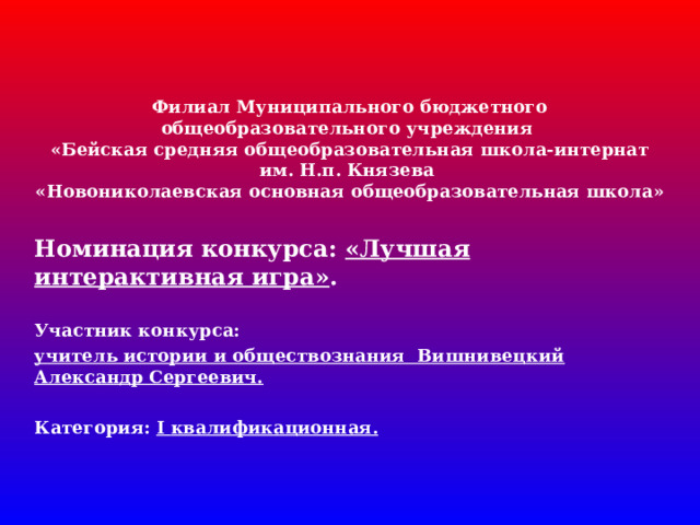 Филиал Муниципального бюджетного общеобразовательного учреждения  «Бейская средняя общеобразовательная школа-интернат им. Н.п. Князева  «Новониколаевская основная общеобразовательная школа»   Номинация конкурса: «Лучшая интерактивная игра» .  Участник конкурса: учитель истории и обществознания Вишнивецкий Александр Сергеевич.  Категория: I квалификационная.  