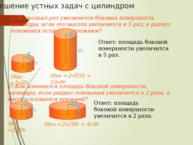 Площадь поверхности цилиндра Для вывода формулы площади полной поверхности цилиндра потребуется развертка цилиндра. Полная поверхность состоит из 2 оснований и боковой поверхности. Площадь основания находим как площадь круга S =  R 2 R – радиус основания цилиндра h Боковая поверхность цилиндра есть … 2  R R прямоугольник. R Одна сторона прямоугольника – это высота цилиндра ( h ), другая – длина окружности основания ( 2  R ). Площадь боковой поверхности цилиндра равна произведению сторон прямоугольника. Получаем, S полн = S бок + 2S осн =  2  Rh + 2  R 2  S полн = 2  R(R + h) 