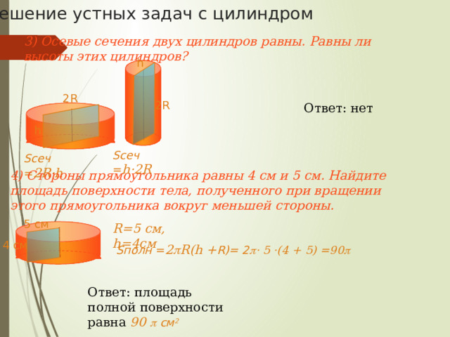 Решение устных задач с цилиндром 1)Во сколько раз увеличится боковая поверхность цилиндра, если его высота увеличится в 5 раз, а радиус основания останется прежним?  R Ответ: площадь боковой поверхности увеличится в 5 раз. 5h R h Sбок = 2  R5h = 10  Rh Sбок = 2  Rh 2) Как изменится площадь боковой поверхности цилиндра, если радиус основания увеличится в 2 раза, а высота останется прежней?  R 2R Ответ: площадь боковой поверхности увеличится в 2 раза. h h Sбок = 2  Rh Sбок = 2  2Rh = 4  Rh 