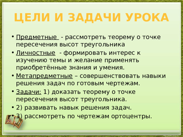 Цели и задачи урока Предметные   - рассмотреть теорему о точке пересечения высот треугольника Личностные   - формировать интерес к изучению темы и желание применять приобретённые знания и умения. Метапредметные  – совершенствовать навыки решения задач по готовым чертежам. Задачи: 1) доказать теорему о точке пересечения высот треугольника. 2) развивать навык решения задач. 3) рассмотреть по чертежам ортоцентры. 