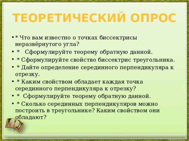 Теоретический опрос * Что вам известно о точках биссектрисы неразвёрнутого угла?  * Сформулируйте теорему обратную данной.  * Сформулируйте свойство биссектрис треугольника.  * Дайте определение серединного перпендикуляра к отрезку.  * Каким свойством обладает каждая точка серединного перпендикуляра к отрезку?  * Сформулируйте теорему обратную данной.  * Сколько серединных перпендикуляров можно построить в треугольнике? Каким свойством они обладают? 