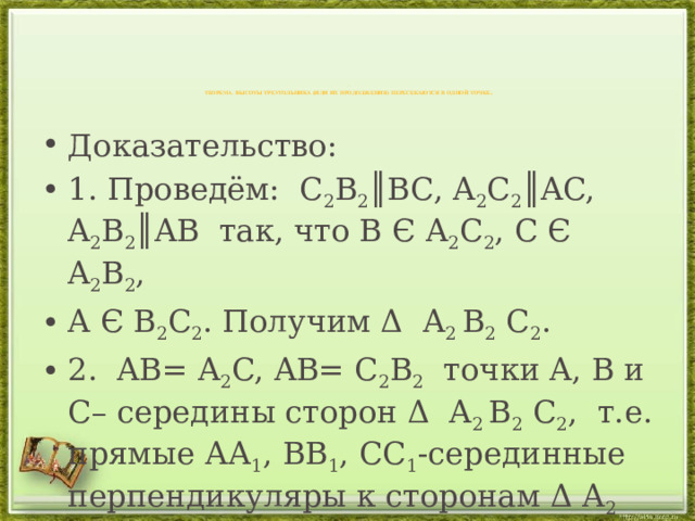 .   Теорема. Высоты треугольника (или их продолжения) пересекаются в одной точке .   Доказательство: 1. Проведём: С 2 B 2 ║BC, A 2 C 2 ║AC, A 2 B 2 ║AB так, что B Є A 2 C 2 , C Є A 2 B 2 , A Є B 2 C 2 . Получим Δ A 2 B 2 C 2 . 2. AB= A 2 C, AB= С 2 B 2 точки A, B и C– середины сторон Δ A 2 B 2 C 2 , т.е. прямые АА 1 , BB 1 , CC 1 -серединные перпендикуляры к сторонам Δ A 2 B 2 C 2   O= AA 1  BB 1   CC 1 . 