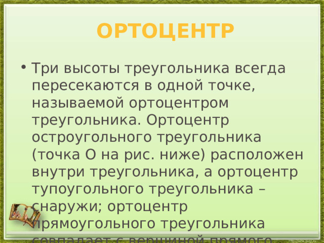  ортоцентр Три высоты треугольника всегда пересекаются в одной точке, называемой ортоцентром треугольника. Ортоцентр остроугольного треугольника (точка O на рис. ниже) расположен внутри треугольника, а ортоцентр тупоугольного треугольника – снаружи; ортоцентр прямоугольного треугольника совпадает с вершиной прямого угла. 