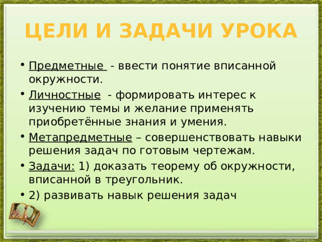 Цели и задачи урока Предметные   - ввести понятие вписанной окружности. Личностные   - формировать интерес к изучению темы и желание применять приобретённые знания и умения. Метапредметные  – совершенствовать навыки решения задач по готовым чертежам. Задачи: 1) доказать теорему об окружности, вписанной в треугольник. 2) развивать навык решения задач 