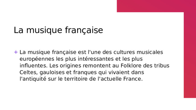 La musique française La musique française est l'une des cultures musicales européennes les plus intéressantes et les plus influentes. Les origines remontent au Folklore des tribus Celtes, gauloises et franques qui vivaient dans l'antiquité sur le territoire de l'actuelle France. 
