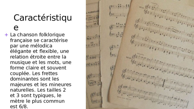 Caractéristique La chanson folklorique française se caractérise par une mélodica élégante et flexible, une relation étroite entre la musique et les mots, une forme claire et souvent couplée. Les frettes dominantes sont les majeures et les mineures naturelles. Les tailles 2 et 3 sont typiques, le mètre le plus commun est 6/8. 