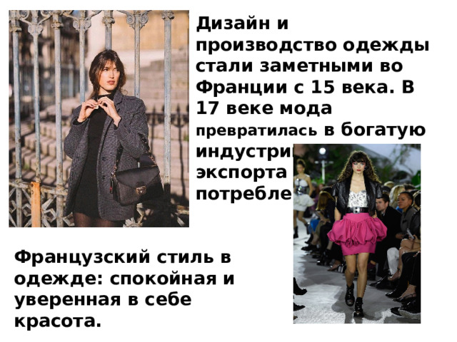 Дизайн и производство одежды стали заметными во Франции с 15 века. В 17 веке мода превратилась в богатую индустрию для экспорта и местного потребления. Французский стиль в одежде: спокойная и уверенная в себе красота. 