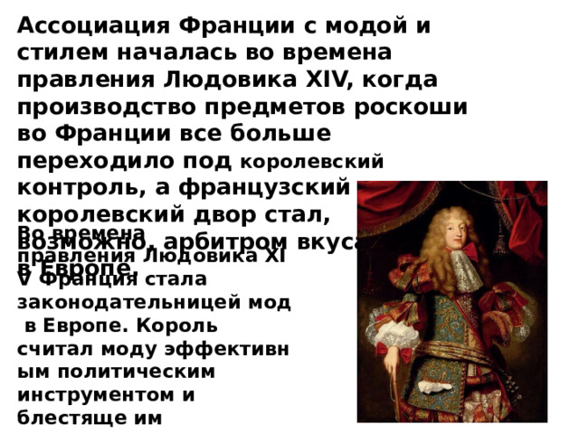 Ассоциация Франции с модой и стилем началась во времена правления Людовика XIV, когда производство предметов роскоши во Франции все больше переходило под королевский контроль, а французский королевский двор стал, возможно, арбитром вкуса и стиля в Европе.  Во времена правления Людовика XIV Франция стала законодательницей мод в Европе. Король считал моду эффективным политическим инструментом и блестяще им пользовался.  