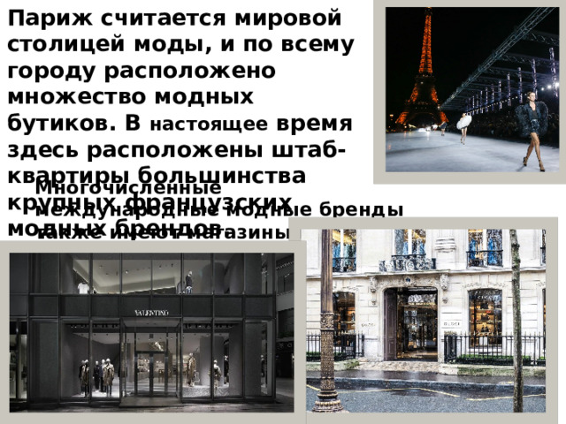 Париж считается мировой столицей моды, и по всему городу расположено множество модных бутиков. В настоящее время здесь расположены штаб-квартиры большинства крупных французских модных брендов. Многочисленные международные модные бренды также имеют магазины в Париже, такие как Valentino, CUCCI и тд . 