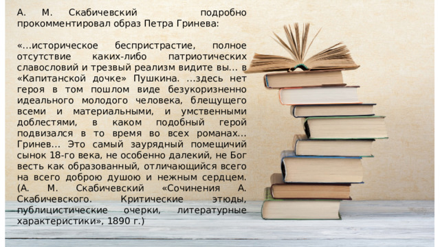 А. М. Скабичевский подробно прокомментировал образ Петра Гринева: «…историческое беспристрастие, полное отсутствие каких-либо патриотических славословий и трезвый реализм видите вы… в «Капитанской дочке» Пушкина. …здесь нет героя в том пошлом виде безукоризненно идеального молодого человека, блещущего всеми и материальными, и умственными доблестями, в каком подобный герой подвизался в то время во всех романах… Гринев… Это самый заурядный помещичий сынок 18-го века, не особенно далекий, не Бог весть как образованный, отличающийся всего на всего доброю душою и нежным сердцем. (А. М. Скабичевский «Сочинения А. Скабичевского. Критические этюды, публицистические очерки, литературные характеристики», 1890 г.) 