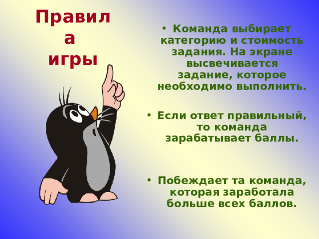 Команда выбирает категорию и стоимость задания. На экране высвечивается задание, которое необходимо выполнить.  Если ответ правильный, то команда зарабатывает баллы.   Побеждает та команда, которая заработала больше всех баллов. Правила  игры 