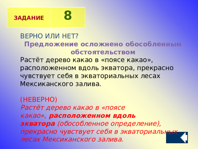  ЗАДАНИЕ 8 ВЕРНО ИЛИ НЕТ? Предложение осложнено обособленным обстоятельством Растёт дерево какао в «поясе какао», расположенном вдоль экватора, прекрасно чувствует себя в экваториальных лесах Мексиканского залива.  (НЕВЕРНО) Растёт дерево какао в «поясе какао»,  расположенном вдоль экватора  (обособленное определение), прекрасно чувствует себя в экваториальных лесах Мексиканского залива.   