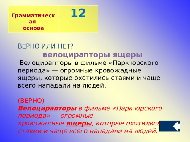  Грамматическая основа 12 ВЕРНО ИЛИ НЕТ? велоцирапторы ящеры   Велоцирапторы в фильме «Парк юрского периода» — огромные кровожадные ящеры, которые охотились стаями и чаще всего нападали на людей. (ВЕРНО) Велоцирапторы  в фильме «Парк юрского периода» — огромные кровожадные  ящеры , которые охотились стаями и чаще всего нападали на людей. 