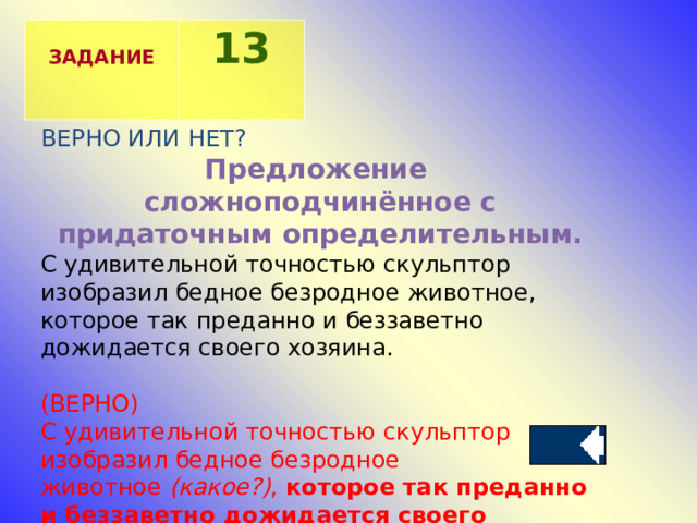  ЗАДАНИЕ 13 ВЕРНО ИЛИ НЕТ? Предложение сложноподчинённое с придаточным определительным. С удивительной точностью скульптор изобразил бедное безродное животное, которое так преданно и беззаветно дожидается своего хозяина. (ВЕРНО) С удивительной точностью скульптор изобразил бедное безродное животное  (какое?) ,  которое так преданно и беззаветно дожидается своего хозяина. . 