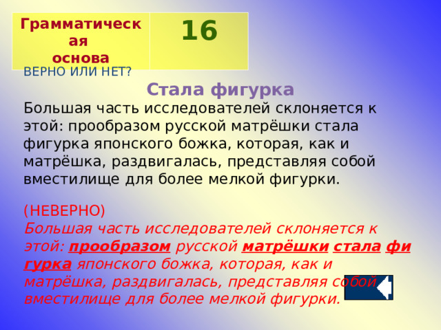 Грамматическая основа 16 ВЕРНО ИЛИ НЕТ? Стала фигурка Большая часть исследователей склоняется к этой: прообразом русской матрёшки стала фигурка японского божка, которая, как и матрёшка, раздвигалась, представляя собой вместилище для более мелкой фигурки. (НЕВЕРНО) Большая часть исследователей склоняется к этой:  прообразом  русской  матрёшки   стала   фигурка  японского божка, которая, как и матрёшка, раздвигалась, представляя собой вместилище для более мелкой фигурки. 