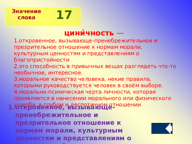 Значение слова 17 цини́чность  — откровенное, вызывающе-пренебрежительное и презрительное отношение к нормам морали, культурным ценностям и представлениям о благопристойности это способность в привычных вещах разглядеть что-то необычное, интересное. моральное качество человека, некие правила, которыми руководствуется человек в своём выборе.  морально-психическая черта личности, которая проявляется в нанесении морального или физического ущерба, в грубом и деспотичном отношении откровенное, вызывающе-пренебрежительное и презрительное отношение к нормам морали, культурным ценностям и представлениям о благопристойности 