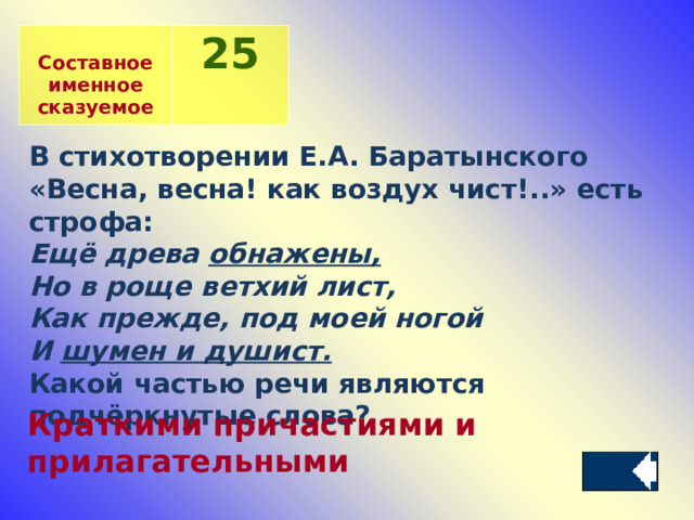  Составное именное сказуемое 2 5 В стихотворении Е.А. Баратынского «Весна, весна! как воздух чист!..» есть строфа: Ещё древа обнажены, Но в роще ветхий лист, Как прежде, под моей ногой И шумен и душист. Какой частью речи являются подчёркнутые слова? Краткими причастиями и прилагательными 