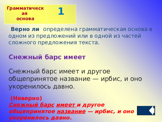 Грамматическая основа 1  Верно ли определена грамматическая основа в одном из предложений или в одной из частей сложного предложения текста.  Снежный барс имеет Снежный барс имеет и другое общепринятое название — ирбис, и оно укоренилось давно.    ( Неверно )  Снежный барс   имеет  и другое общепринятое  название  — ирбис, и оно укоренилось давно.  