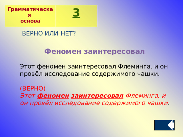 Грамматическая основа 3 ВЕРНО ИЛИ НЕТ? Феномен заинтересовал Этот феномен заинтересовал Флеминга, и он провёл исследование содержимого чашки. (ВЕРНО) Этот  феномен   заинтересовал  Флеминга, и он провёл исследование содержимого чашки . 