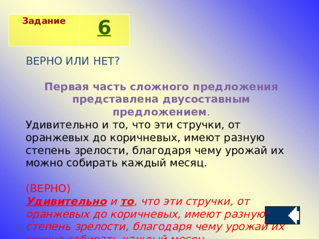 Задание 6 ВЕРНО ИЛИ НЕТ? Первая часть сложного предложения представлена двусоставным предложением . Удивительно и то, что эти стручки, от оранжевых до коричневых, имеют разную степень зрелости, благодаря чему урожай их можно собирать каждый месяц. (ВЕРНО) Удивительно  и  то , что эти стручки, от оранжевых до коричневых, имеют разную степень зрелости, благодаря чему урожай их можно собирать каждый месяц. 