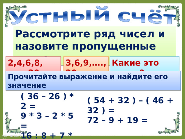 Рассмотрите ряд чисел и назовите пропущенные числа: 2,4,6,8,….., 20. 3,6,9,…., 30 Какие это числа? Прочитайте выражение и найдите его значение ( 36 – 26 ) * 2 = 9 * 3 – 2 * 5 = 16 : 8 + 7 * 3 =  ( 54 + 32 ) – ( 46 + 32 ) = 72 – 9 + 19 = 