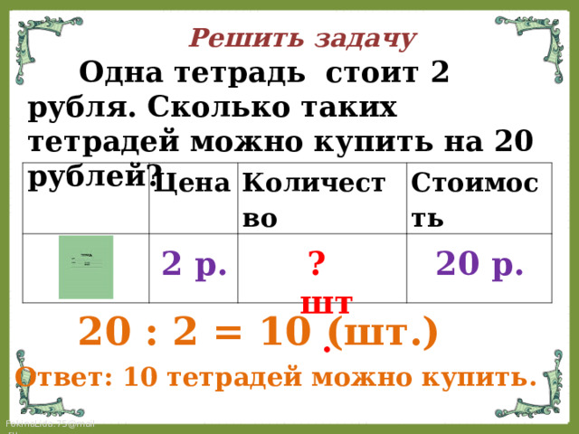 Решить задачу  Одна тетрадь стоит 2 рубля. Сколько таких тетрадей можно купить на 20 рублей? Цена Количество Стоимость 2 р. 20 р. ? шт.  20 :  2 = 10 ( шт.) Ответ: 10 тетрадей можно купить. 