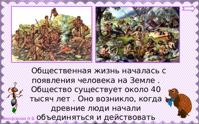  Общественная жизнь началась с появления человека на Земле . Общество существует около 40 тысяч лет . Оно возникло, когда древние люди начали объединяться и действовать сообща. 