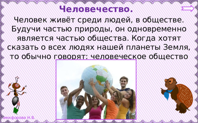 Человечество. Человек живёт среди людей, в обществе. Будучи частью природы, он одновременно является частью общества. Когда хотят сказать о всех людях нашей планеты Земля, то обычно говорят: человеческое общество или человечество. 