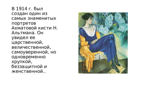 В 1914 г. был создан один из самых знаменитых портретов Ахматовой кисти Н. Альтмана. Он увидел ее царственной, величественной, самоуверенной, но одновременно хрупкой, беззащитной и женственной.. 