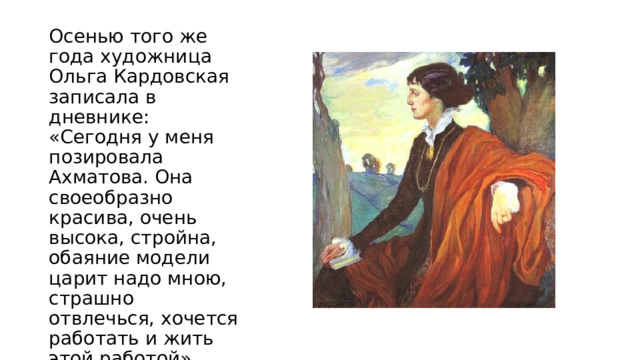 Осенью того же года художница Ольга Кардовская записала в дневнике: «Сегодня у меня позировала Ахматова. Она своеобразно красива, очень высока, стройна, обаяние модели царит надо мною, страшно отвлечься, хочется работать и жить этой работой». Созданный ею образ несколько идеализирован и смягчен.    