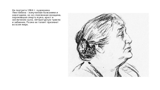  На портрете 1964 г. художника Лянглебена – измученная болезнями и невзгодами, но не сломленная женщина, пережившая смерть мужа, арест и заключение сына, литературную травлю и забвение. Позже ее талант признают во всем мире. 