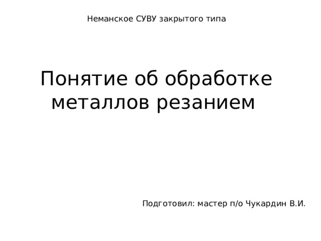 Неманское СУВУ закрытого типа Понятие об обработке металлов резанием   Подготовил: мастер п/о Чукардин В.И. 