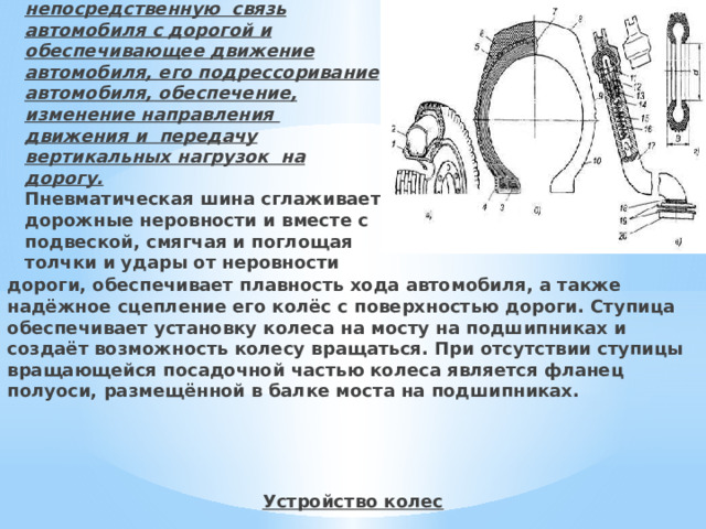  Колёсо – это устройство, осуществляющее непосредственную связь автомобиля с дорогой и обеспечивающее движение автомобиля, его подрессоривание автомобиля, обеспечение, изменение направления движения и передачу вертикальных нагрузок на дорогу.  Пневматическая шина сглаживает дорожные неровности и вместе с подвеской, смягчая и поглощая толчки и удары от неровности дороги, обеспечивает плавность хода автомобиля, а также надёжное сцепление его колёс с поверхностью дороги. Ступица обеспечивает установку колеса на мосту на подшипниках и создаёт возможность колесу вращаться. При отсутствии ступицы вращающейся посадочной частью колеса является фланец полуоси, размещённой в балке моста на подшипниках.    Устройство колес   