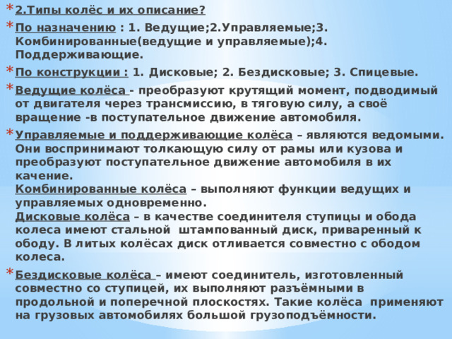 2.Типы колёс и их описание? По назначению : 1. Ведущие;2.Управляемые;3. Комбинированные(ведущие и управляемые);4. Поддерживающие. По конструкции : 1. Дисковые; 2. Бездисковые; 3. Спицевые. Ведущие колёса - преобразуют крутящий момент, подводимый от двигателя через трансмиссию, в тяговую силу, а своё вращение -в поступательное движение автомобиля. Управляемые и поддерживающие колёса – являются ведомыми. Они воспринимают толкающую силу от рамы или кузова и преобразуют поступательное движение автомобиля в их качение.  Комбинированные колёса – выполняют функции ведущих и управляемых одновременно.  Дисковые колёса – в качестве соединителя ступицы и обода колеса имеют стальной штампованный диск, приваренный к ободу. В литых колёсах диск отливается совместно с ободом колеса. Бездисковые колёса – имеют соединитель, изготовленный совместно со ступицей, их выполняют разъёмными в продольной и поперечной плоскостях. Такие колёса применяют на грузовых автомобилях большой грузоподъёмности.   