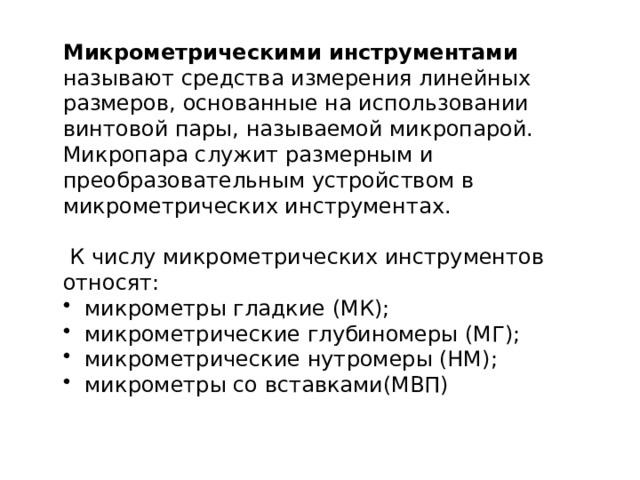 Микрометрическими инструментами называют средства измерения линейных размеров, основанные на использовании винтовой пары, называемой микропарой. Микропара служит размерным и преобразовательным устройством в микрометрических инструментах.  К числу микрометрических инструментов относят:  микрометры гладкие (МК);  микрометрические глубиномеры (МГ);  микрометрические нутромеры (НМ);  микрометры со вставками(МВП) 